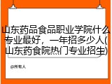 山东药品食品职业学院什么专业最好，一年招多少人(山东药食院热门专业招生)