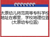 太原幼儿师范高等专科学校地址在哪里，学校地理位置(太原幼专位置)