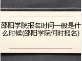 邵阳学院报名时间一般是什么时候(邵阳学院何时报名)