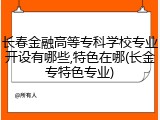 长春金融高等专科学校专业开设有哪些,特色在哪(长金专特色专业)