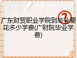 广东财贸职业学院到毕业要花多少学费(广财院毕业学费)