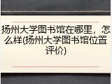 扬州大学图书馆在哪里，怎么样(扬州大学图书馆位置评价)