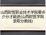 山西财贸职业技术学院要多少分才能进(山西财贸学院录取分数线)