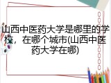山西中医药大学是哪里的学校，在哪个城市(山西中医药大学在哪)