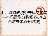 山西省财政税务专科学校是一本吗录取分数线多少(山西财专录取分数线)