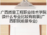 广西质量工程职业技术学院读什么专业比较有前景(广西职院前景专业)
