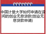 中国计量大学如何申请在读间的创业无息贷款(创业无息贷款申请)