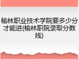 榆林职业技术学院要多少分才能进(榆林职院录取分数线)