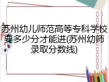 苏州幼儿师范高等专科学校要多少分才能进(苏州幼师录取分数线)