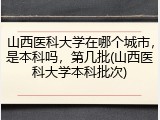 山西医科大学在哪个城市，是本科吗，第几批(山西医科大学本科批次)