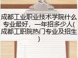 成都工业职业技术学院什么专业最好，一年招多少人(成都工职院热门专业及招生)