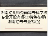 湘南幼儿师范高等专科学校专业开设有哪些,特色在哪(湘南幼专专业特色)