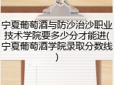 宁夏葡萄酒与防沙治沙职业技术学院要多少分才能进(宁夏葡萄酒学院录取分数线)