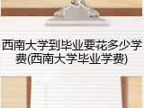 西南大学到毕业要花多少学费(西南大学毕业学费)