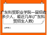 广东科贸职业学院一届招收多少人，最近几年(广东科贸招生人数)