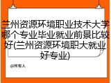 兰州资源环境职业技术大学哪个专业毕业就业前景比较好(兰州资源环境职大就业好专业)