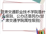 甘肃交通职业技术学院是什么级别，公办还是民办(甘肃交通学院属性级别)