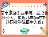 南京旅游职业学院一届招收多少人，最近几年(南京旅游职业学院招生人数)