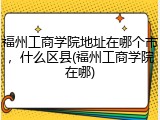 福州工商学院地址在哪个市，什么区县(福州工商学院在哪)