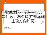 广州城建职业学院主攻方向是什么，怎么样(广州城建主攻方向如何)