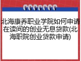 北海康养职业学院如何申请在读间的创业无息贷款(北海职院创业贷款申请)