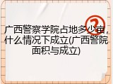 广西警察学院占地多少亩，什么情况下成立(广西警院面积与成立)