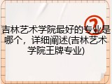 吉林艺术学院最好的专业是哪个，详细阐述(吉林艺术学院王牌专业)