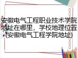 安徽电气工程职业技术学院地址在哪里，学校地理位置(安徽电气工程学院地址)