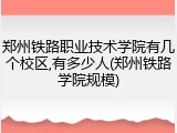 郑州铁路职业技术学院有几个校区,有多少人(郑州铁路学院规模)