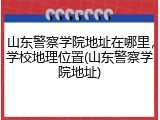 山东警察学院地址在哪里，学校地理位置(山东警察学院地址)