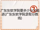 广东东软学院要多少分才能进(广东东软学院录取分数线)