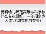 昆明幼儿师范高等专科学校什么专业最好，一年招多少人(昆明幼专优势专业)