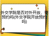 外交学院是否对外开放，要预约吗(外交学院开放预约吗)