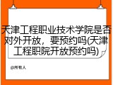 天津工程职业技术学院是否对外开放，要预约吗(天津工程职院开放预约吗)