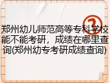 郑州幼儿师范高等专科学校能不能考研，成绩在哪里查询(郑州幼专考研成绩查询)