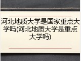 河北地质大学是国家重点大学吗(河北地质大学是重点大学吗)