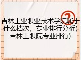 吉林工业职业技术学院属于什么档次，专业排行分析(吉林工职院专业排行)