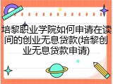 培黎职业学院如何申请在读间的创业无息贷款(培黎创业无息贷款申请)