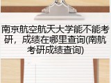 南京航空航天大学能不能考研，成绩在哪里查询(南航考研成绩查询)