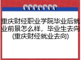 重庆财经职业学院毕业后就业前景怎么样，毕业生去向(重庆财经就业去向)