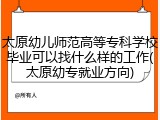 太原幼儿师范高等专科学校毕业可以找什么样的工作(太原幼专就业方向)
