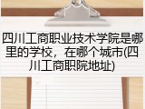 四川工商职业技术学院是哪里的学校，在哪个城市(四川工商职院地址)