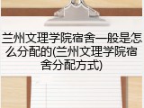 兰州文理学院宿舍一般是怎么分配的(兰州文理学院宿舍分配方式)