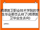 湘潭医卫职业技术学院的学生毕业都怎么样了(湘潭医卫毕业生去向)