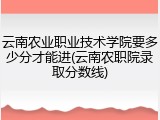 云南农业职业技术学院要多少分才能进(云南农职院录取分数线)