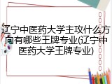 辽宁中医药大学主攻什么方向有哪些王牌专业(辽宁中医药大学王牌专业)