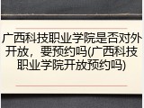 广西科技职业学院是否对外开放，要预约吗(广西科技职业学院开放预约吗)