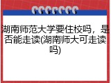 湖南师范大学要住校吗，是否能走读(湖南师大可走读吗)