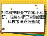 湘潭科技职业学院能不能考研，成绩在哪里查询(湘潭科技考研成绩查询)