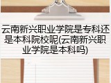 云南新兴职业学院是专科还是本科院校呢(云南新兴职业学院是本科吗)